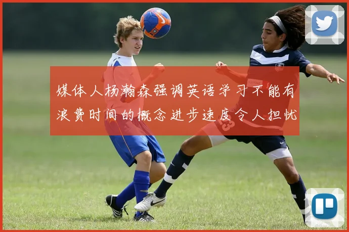 媒体人杨瀚森强调英语学习不能有浪费时间的概念进步速度令人担忧