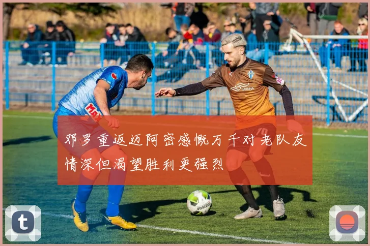 邓罗重返迈阿密感慨万千对老队友情深但渴望胜利更强烈