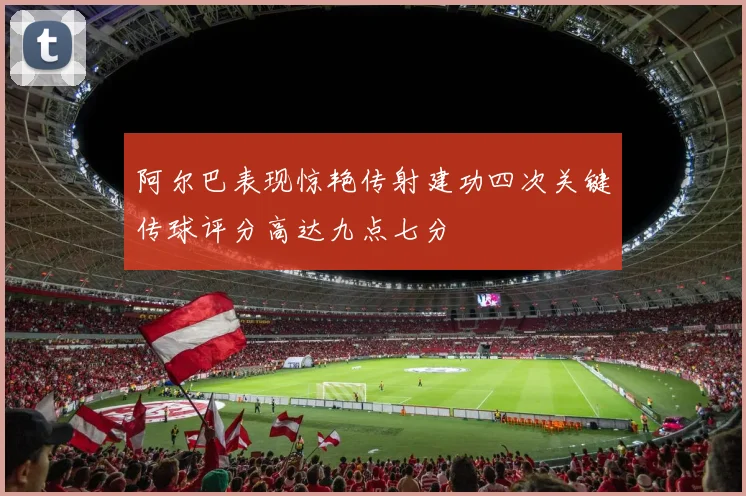阿尔巴表现惊艳传射建功四次关键传球评分高达九点七分