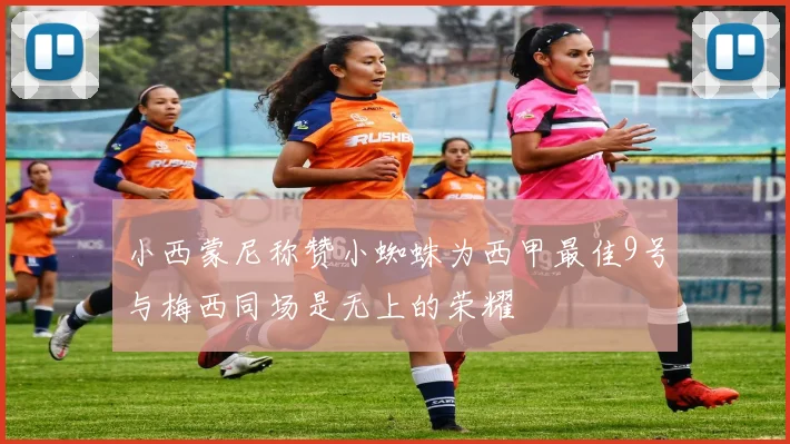 小西蒙尼称赞小蜘蛛为西甲最佳9号与梅西同场是无上的荣耀