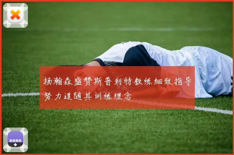 杨瀚森盛赞斯普利特教练细致指导努力追随其训练理念