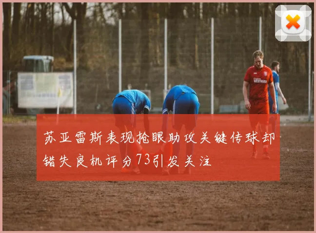 苏亚雷斯表现抢眼助攻关键传球却错失良机评分73引发关注
