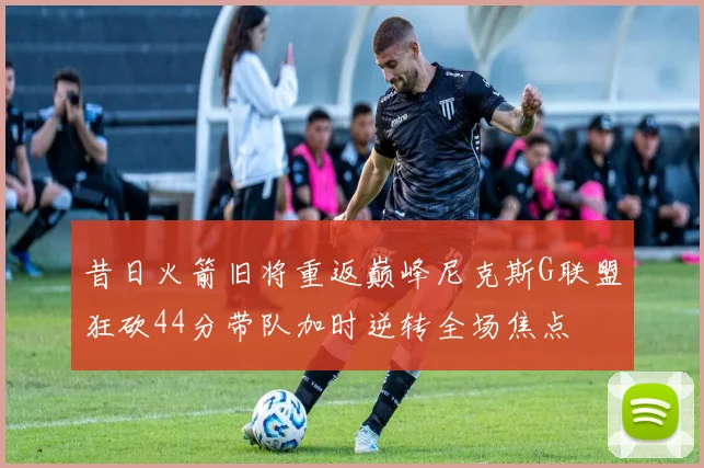 昔日火箭旧将重返巅峰尼克斯G联盟狂砍44分带队加时逆转全场焦点