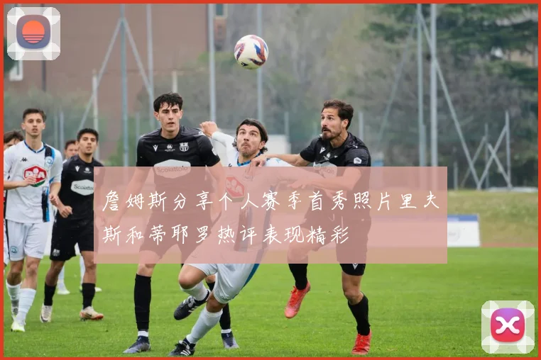 詹姆斯分享个人赛季首秀照片里夫斯和蒂耶罗热评表现精彩