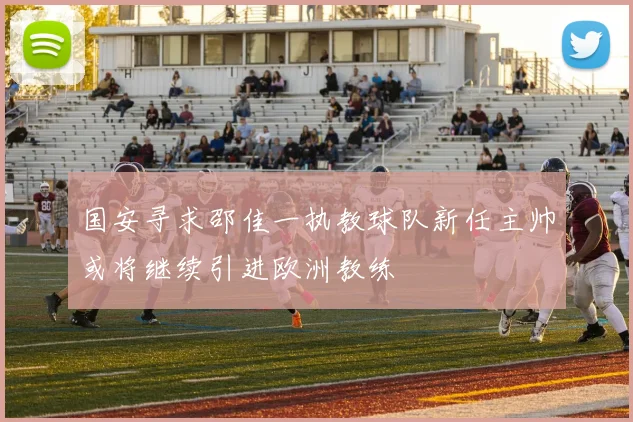 国安寻求邵佳一执教球队新任主帅或将继续引进欧洲教练