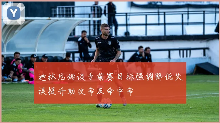 迪林厄姆谈季前赛目标强调降低失误提升助攻率及命中率