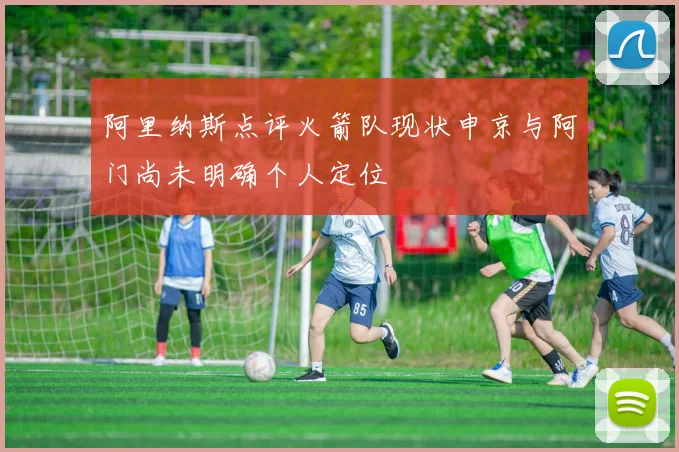阿里纳斯点评火箭队现状申京与阿门尚未明确个人定位