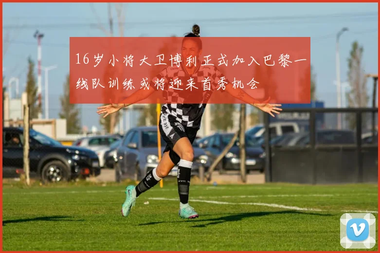 16岁小将大卫博利正式加入巴黎一线队训练或将迎来首秀机会