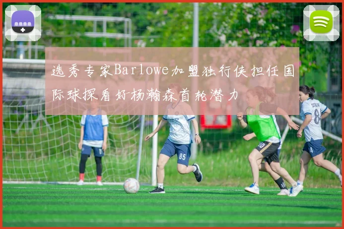 选秀专家Barlowe加盟独行侠担任国际球探看好杨瀚森首轮潜力