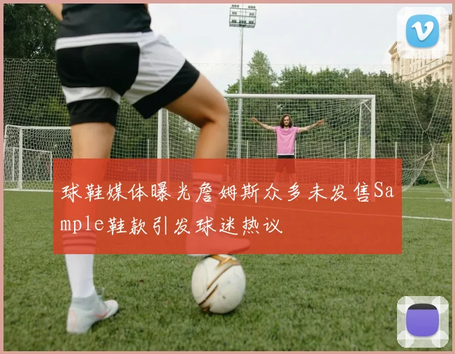 球鞋媒体曝光詹姆斯众多未发售Sample鞋款引发球迷热议