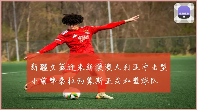 新疆女篮迎来新援澳大利亚冲击型小前锋泰拉西蒙斯正式加盟球队
