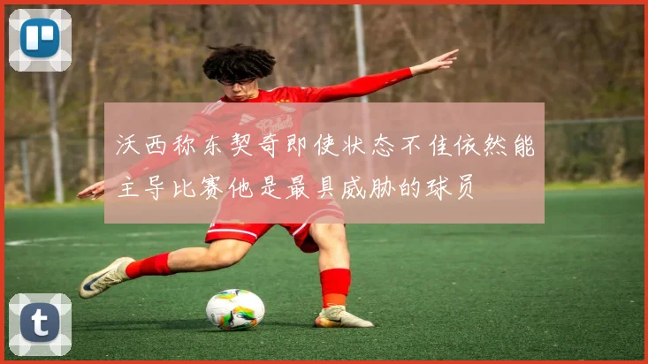 沃西称东契奇即使状态不佳依然能主导比赛他是最具威胁的球员