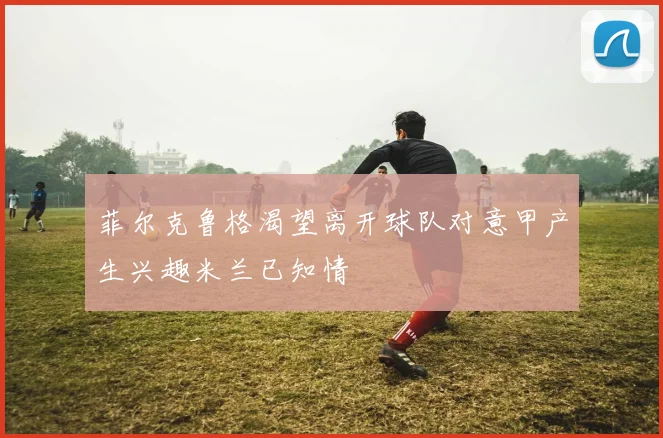 菲尔克鲁格渴望离开球队对意甲产生兴趣米兰已知情