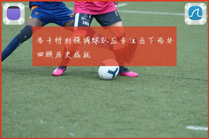 洛卡特利强调球队应专注当下而非回顾历史成就