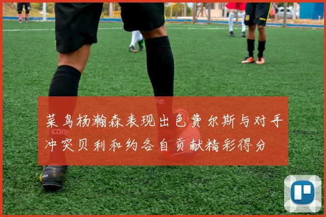 菜鸟杨瀚森表现出色费尔斯与对手冲突贝利和约各自贡献精彩得分