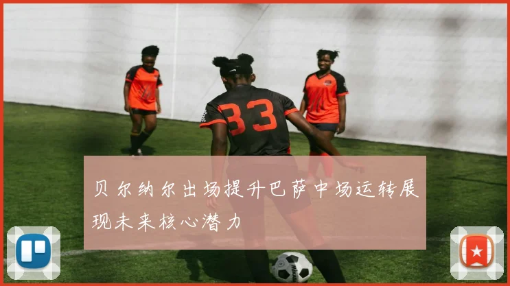 贝尔纳尔出场提升巴萨中场运转展现未来核心潜力