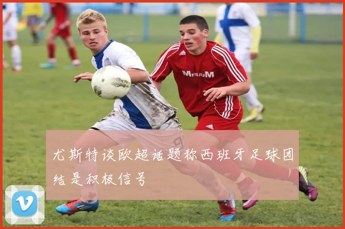 尤斯特谈欧超话题称西班牙足球团结是积极信号