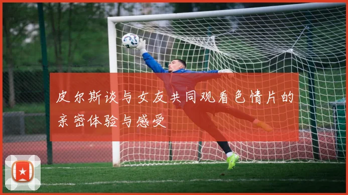 皮尔斯谈与女友共同观看色情片的亲密体验与感受