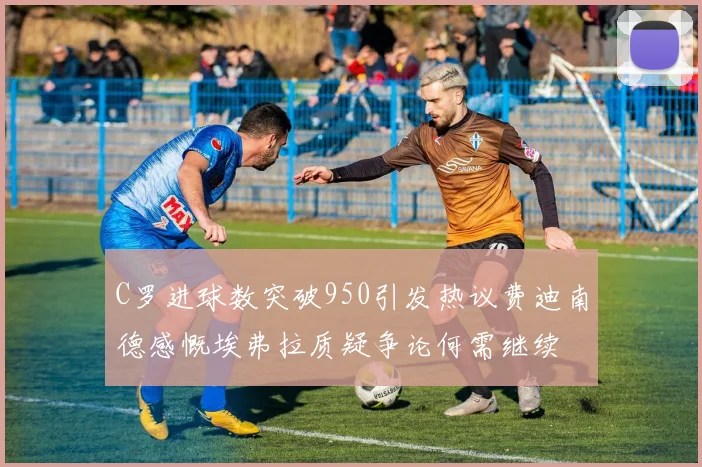 C罗进球数突破950引发热议费迪南德感慨埃弗拉质疑争论何需继续