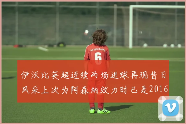 伊沃比英超连续两场进球再现昔日风采上次为阿森纳效力时已是2016年