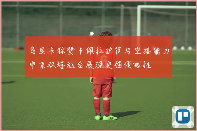 乌度卡称赞卡佩拉护筐与空接能力申京双塔组合展现更强侵略性