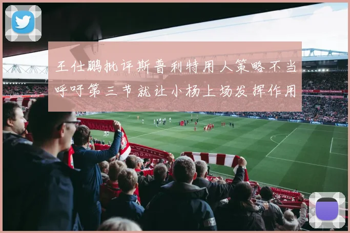 王仕鹏批评斯普利特用人策略不当呼吁第三节就让小杨上场发挥作用