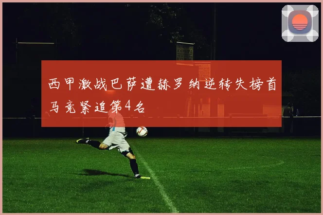 西甲激战巴萨遭赫罗纳逆转失榜首马竞紧追第4名