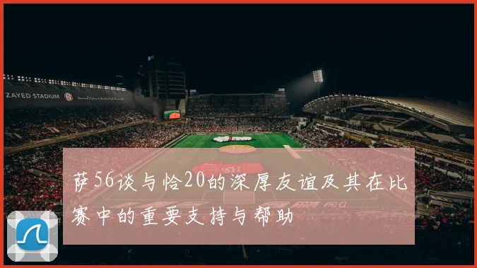 萨56谈与恰20的深厚友谊及其在比赛中的重要支持与帮助