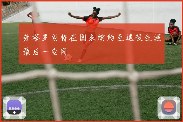 劳塔罗或将在国米续约至退役生涯最后一合同