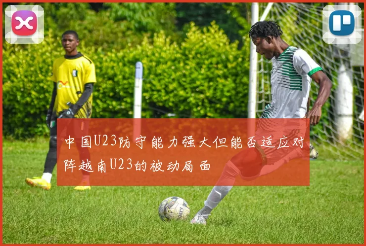 中国U23防守能力强大但能否适应对阵越南U23的被动局面