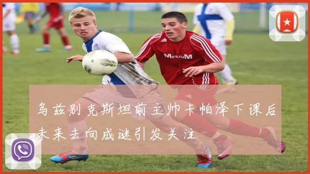 乌兹别克斯坦前主帅卡帕泽下课后未来去向成谜引发关注