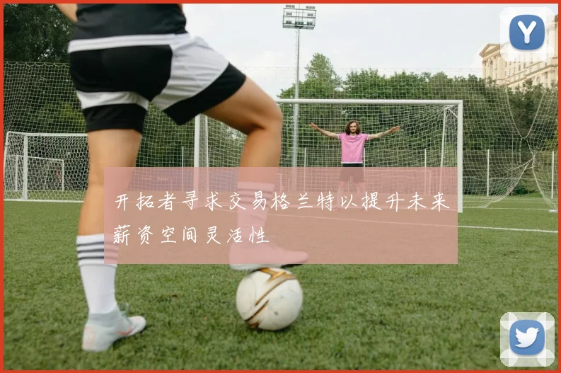 开拓者寻求交易格兰特以提升未来薪资空间灵活性