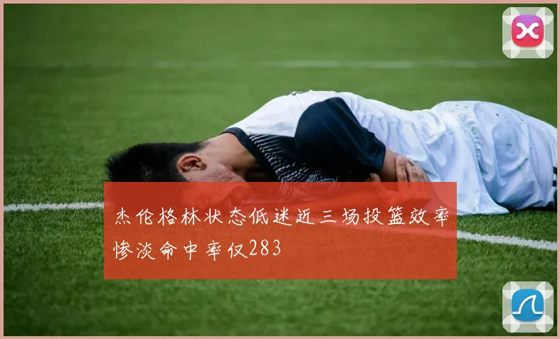 杰伦格林状态低迷近三场投篮效率惨淡命中率仅283