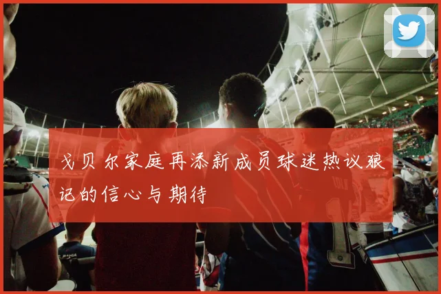 戈贝尔家庭再添新成员球迷热议狼记的信心与期待