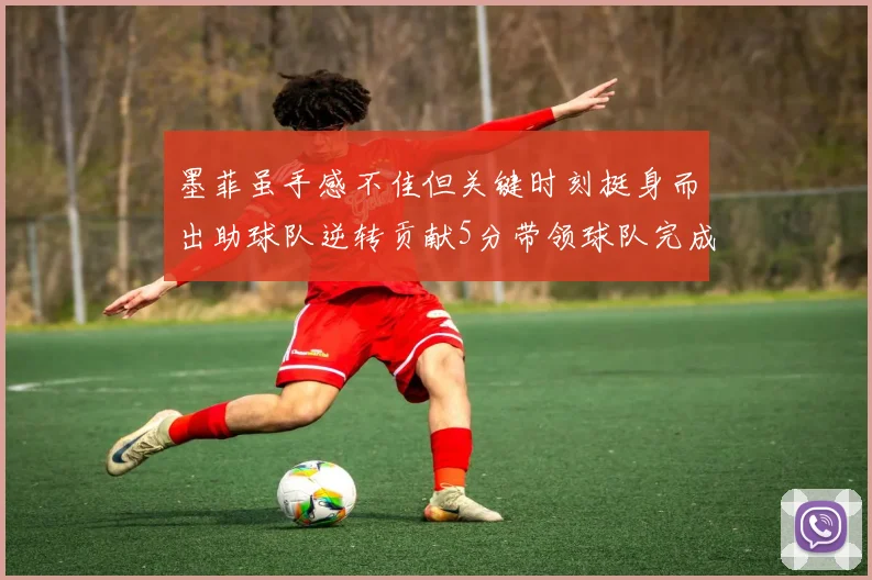 墨菲虽手感不佳但关键时刻挺身而出助球队逆转贡献5分带领球队完成13-0反击