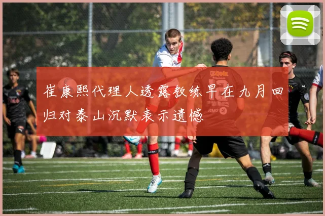 崔康熙代理人透露教练早在九月回归对泰山沉默表示遗憾