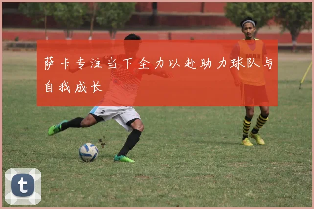 萨卡专注当下全力以赴助力球队与自我成长