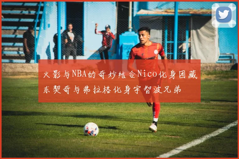 火影与NBA的奇妙结合Nico化身团藏东契奇与弗拉格化身宇智波兄弟