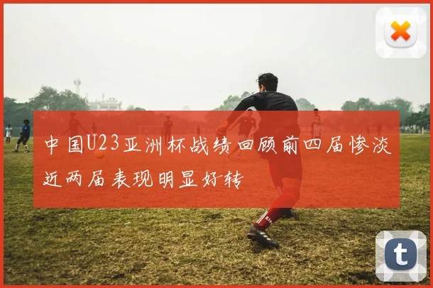中国U23亚洲杯战绩回顾前四届惨淡近两届表现明显好转