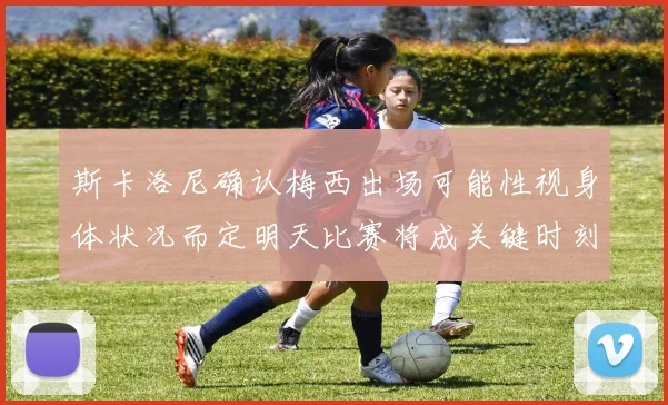 斯卡洛尼确认梅西出场可能性视身体状况而定明天比赛将成关键时刻