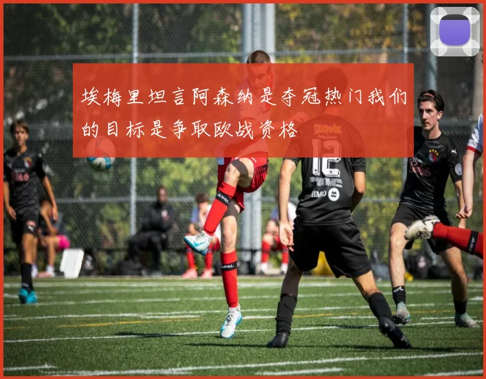 埃梅里坦言阿森纳是夺冠热门我们的目标是争取欧战资格