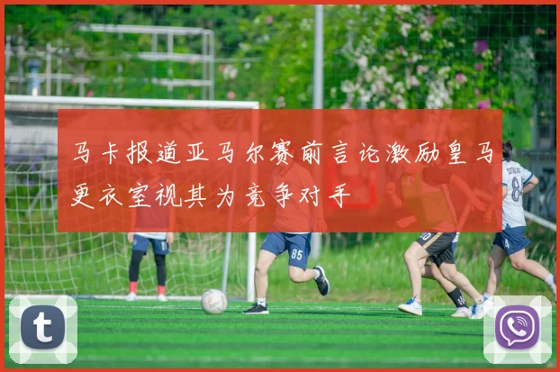 马卡报道亚马尔赛前言论激励皇马更衣室视其为竞争对手