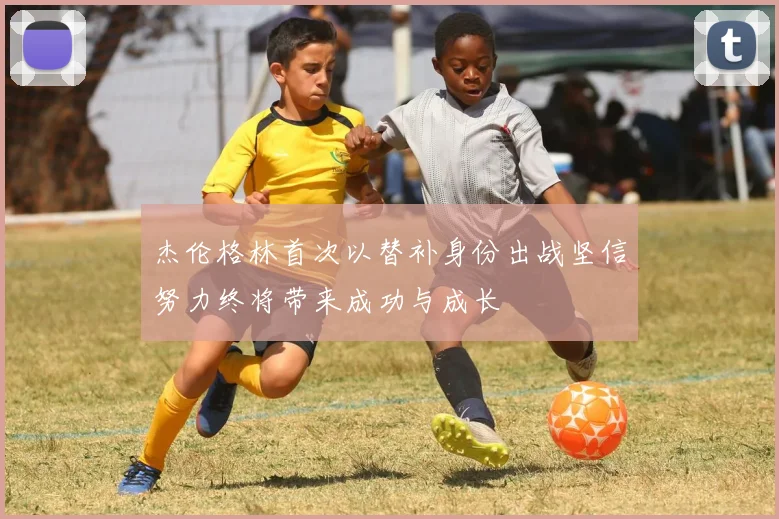 杰伦格林首次以替补身份出战坚信努力终将带来成功与成长